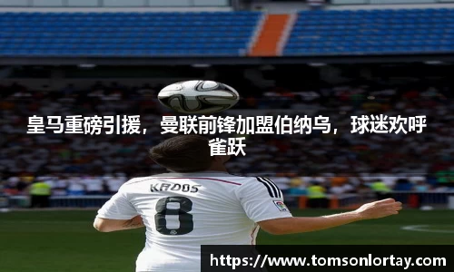 皇马重磅引援，曼联前锋加盟伯纳乌，球迷欢呼雀跃