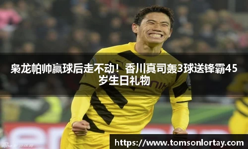 枭龙帕帅赢球后走不动！香川真司轰3球送锋霸45岁生日礼物