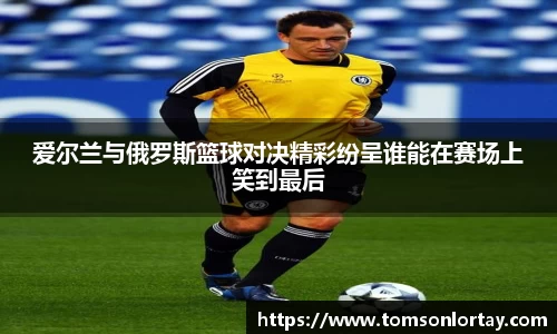 爱尔兰与俄罗斯篮球对决精彩纷呈谁能在赛场上笑到最后
