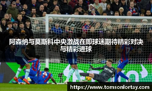 阿森纳与莫斯科中央激战在即球迷期待精彩对决与精彩进球