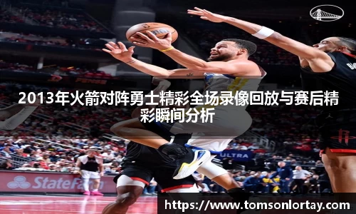 2013年火箭对阵勇士精彩全场录像回放与赛后精彩瞬间分析